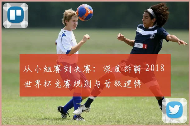 从小组赛到决赛：深度拆解 2018 世界杯竞赛规则与晋级逻辑